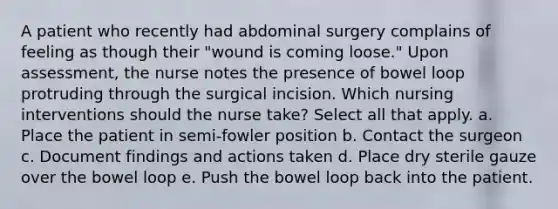 A patient who recently had abdominal surgery complains of feeling as though their "wound is coming loose." Upon assessment, the nurse notes the presence of bowel loop protruding through the surgical incision. Which nursing interventions should the nurse take? Select all that apply. a. Place the patient in semi-fowler position b. Contact the surgeon c. Document findings and actions taken d. Place dry sterile gauze over the bowel loop e. Push the bowel loop back into the patient.