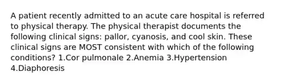 A patient recently admitted to an acute care hospital is referred to physical therapy. The physical therapist documents the following clinical signs: pallor, cyanosis, and cool skin. These clinical signs are MOST consistent with which of the following conditions? 1.Cor pulmonale 2.Anemia 3.Hypertension 4.Diaphoresis