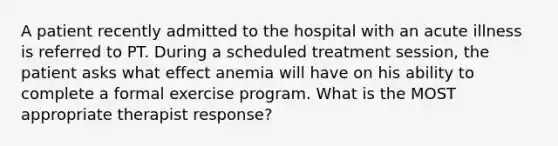 A patient recently admitted to the hospital with an acute illness is referred to PT. During a scheduled treatment session, the patient asks what effect anemia will have on his ability to complete a formal exercise program. What is the MOST appropriate therapist response?