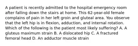 A patient is recently admitted to the hospital emergency room after falling down the stairs at home. This 62-year-old female complains of pain in her left groin and gluteal area. You observe that the left hip is in flexion, adduction, and internal rotation. Which of the following is the patient most likely suffering? A. A gluteus maximum strain B. A dislocated hip C. A fractured femoral head D. An adductor muscle strain