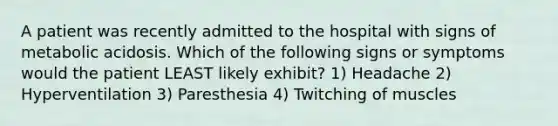 A patient was recently admitted to the hospital with signs of metabolic acidosis. Which of the following signs or symptoms would the patient LEAST likely exhibit? 1) Headache 2) Hyperventilation 3) Paresthesia 4) Twitching of muscles