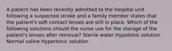 A patient has been recently admitted to the hospital unit following a suspected stroke and a family member states that the patient's soft contact lenses are still in place. Which of the following solutions should the nurse use for the storage of the patient's lenses after removal? Sterile water Hypotonic solution Normal saline Hypertonic solution