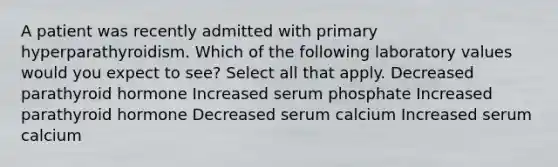 A patient was recently admitted with primary hyperparathyroidism. Which of the following laboratory values would you expect to see? Select all that apply. Decreased parathyroid hormone Increased serum phosphate Increased parathyroid hormone Decreased serum calcium Increased serum calcium