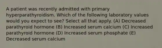 A patient was recently admitted with primary hyperparathyroidism. Which of the following laboratory values would you expect to see? Select all that apply. (A) Decreased parathyroid hormone (B) Increased serum calcium (C) Increased parathyroid hormone (D) Increased serum phosphate (E) Decreased serum calcium