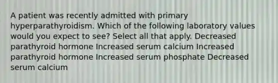 A patient was recently admitted with primary hyperparathyroidism. Which of the following laboratory values would you expect to see? Select all that apply. Decreased parathyroid hormone Increased serum calcium Increased parathyroid hormone Increased serum phosphate Decreased serum calcium