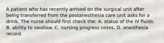 A patient who has recently arrived on the surgical unit after being transferred from the postanesthesia care unit asks for a drink. The nurse should first check the: A. status of the IV fluids. B. ability to swallow. C. nursing progress notes. D. anesthesia record.