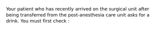 Your patient who has recently arrived on the surgical unit after being transferred from the post-anesthesia care unit asks for a drink. You must first check :