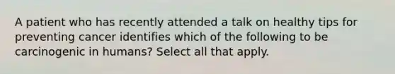 A patient who has recently attended a talk on healthy tips for preventing cancer identifies which of the following to be carcinogenic in humans? Select all that apply.