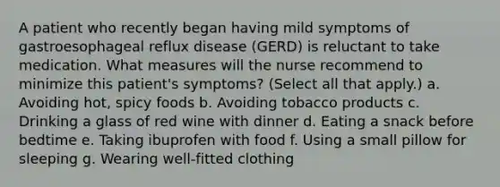 A patient who recently began having mild symptoms of gastroesophageal reflux disease (GERD) is reluctant to take medication. What measures will the nurse recommend to minimize this patient's symptoms? (Select all that apply.) a. Avoiding hot, spicy foods b. Avoiding tobacco products c. Drinking a glass of red wine with dinner d. Eating a snack before bedtime e. Taking ibuprofen with food f. Using a small pillow for sleeping g. Wearing well-fitted clothing