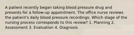 A patient recently began taking blood pressure drug and presents for a follow-up appointment. The office nurse reviews the patient's daily blood pressure recordings. Which stage of the nursing process corresponds to this review? 1. Planning 2. Assessment 3. Evaluation 4. Diagnosis