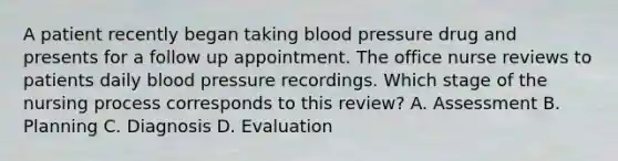 A patient recently began taking blood pressure drug and presents for a follow up appointment. The office nurse reviews to patients daily blood pressure recordings. Which stage of the nursing process corresponds to this review? A. Assessment B. Planning C. Diagnosis D. Evaluation