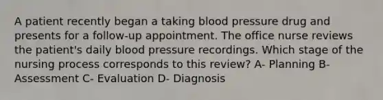 A patient recently began a taking blood pressure drug and presents for a follow-up appointment. The office nurse reviews the patient's daily blood pressure recordings. Which stage of the nursing process corresponds to this review? A- Planning B- Assessment C- Evaluation D- Diagnosis