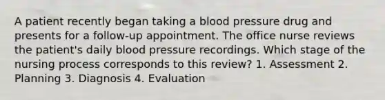 A patient recently began taking a blood pressure drug and presents for a follow-up appointment. The office nurse reviews the patient's daily blood pressure recordings. Which stage of the nursing process corresponds to this review? 1. Assessment 2. Planning 3. Diagnosis 4. Evaluation