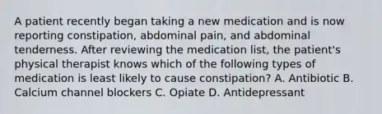 A patient recently began taking a new medication and is now reporting constipation, abdominal pain, and abdominal tenderness. After reviewing the medication list, the patient's physical therapist knows which of the following types of medication is least likely to cause constipation? A. Antibiotic B. Calcium channel blockers C. Opiate D. Antidepressant