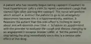 A patient who has recently begun taking captopril (Capoten) to treat hypertension calls a clinic to report a persistent cough that started right after starting the captopril. The nurse will perform which action? a. Instruct the patient to go to an emergency department because this is a hypersensitivity reaction. b. Reassure the patient that this side effect is nothing to worry about and will diminish over time. c. Schedule an appointment with the provider to evaluate the cough and discuss changing to an angiotensin II receptor blocker (ARB). d. Tell the patient to stop taking the drug immediately since this is a serious side effect of this drug.