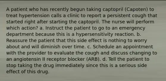 A patient who has recently begun taking captopril (Capoten) to treat hypertension calls a clinic to report a persistent cough that started right after starting the captopril. The nurse will perform which action? a. Instruct the patient to go to an emergency department because this is a hypersensitivity reaction. b. Reassure the patient that this side effect is nothing to worry about and will diminish over time. c. Schedule an appointment with the provider to evaluate the cough and discuss changing to an angiotensin II receptor blocker (ARB). d. Tell the patient to stop taking the drug immediately since this is a serious side effect of this drug.