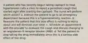 A patient who has recently begun taking captopril to treat hypertension calls a clinic to report a persistent cough that started right after starting the captopril. The nurse will perform which action? a. Instruct the patient to go to an emergency department because this is a hypersensitivity reaction. b. Reassure the patient that this side effect is nothing to worry about and will diminish over time. c. Schedule an appointment with the provider to evaluate the cough and discuss changing to an angiotensin II receptor blocker (ARB). d. Tell the patient to stop taking the drug immediately since this is a serious side effect of this drug.