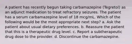 A patient has recently begun taking carbamazepine (Tegretol) as an adjunct medication to treat refractory seizures. The patient has a serum carbamazepine level of 18 mcg/mL. Which of the following would be the most appropriate next step? a. Ask the patient about usual dietary preferences. b. Reassure the patient that this is a therapeutic drug level. c. Report a subtherapeutic drug dose to the provider. d. Discontinue the carbamazepine.