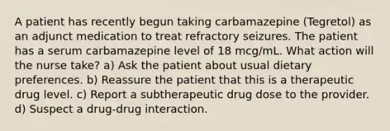 A patient has recently begun taking carbamazepine (Tegretol) as an adjunct medication to treat refractory seizures. The patient has a serum carbamazepine level of 18 mcg/mL. What action will the nurse take? a) Ask the patient about usual dietary preferences. b) Reassure the patient that this is a therapeutic drug level. c) Report a subtherapeutic drug dose to the provider. d) Suspect a drug-drug interaction.