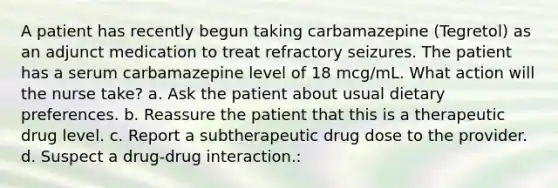 A patient has recently begun taking carbamazepine (Tegretol) as an adjunct medication to treat refractory seizures. The patient has a serum carbamazepine level of 18 mcg/mL. What action will the nurse take? a. Ask the patient about usual dietary preferences. b. Reassure the patient that this is a therapeutic drug level. c. Report a subtherapeutic drug dose to the provider. d. Suspect a drug-drug interaction.: