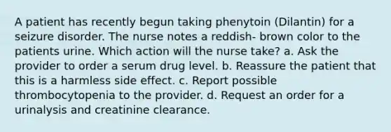 A patient has recently begun taking phenytoin (Dilantin) for a seizure disorder. The nurse notes a reddish- brown color to the patients urine. Which action will the nurse take? a. Ask the provider to order a serum drug level. b. Reassure the patient that this is a harmless side effect. c. Report possible thrombocytopenia to the provider. d. Request an order for a urinalysis and creatinine clearance.