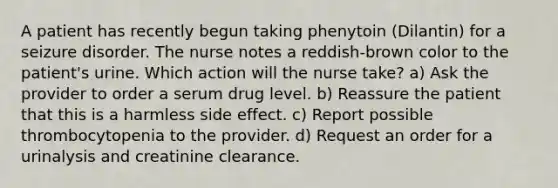 A patient has recently begun taking phenytoin (Dilantin) for a seizure disorder. The nurse notes a reddish-brown color to the patient's urine. Which action will the nurse take? a) Ask the provider to order a serum drug level. b) Reassure the patient that this is a harmless side effect. c) Report possible thrombocytopenia to the provider. d) Request an order for a urinalysis and creatinine clearance.