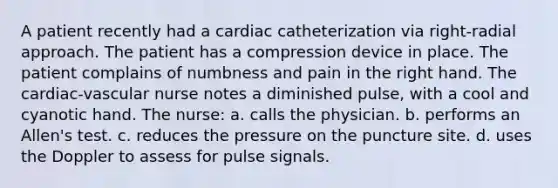 A patient recently had a cardiac catheterization via right-radial approach. The patient has a compression device in place. The patient complains of numbness and pain in the right hand. The cardiac-vascular nurse notes a diminished pulse, with a cool and cyanotic hand. The nurse: a. calls the physician. b. performs an Allen's test. c. reduces the pressure on the puncture site. d. uses the Doppler to assess for pulse signals.