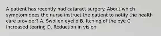 A patient has recently had cataract surgery. About which symptom does the nurse instruct the patient to notify the health care provider? A. Swollen eyelid B. Itching of the eye C. Increased tearing D. Reduction in vision