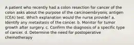 A patient who recently had a colon resection for cancer of the colon asks about the purpose of the carcinoembryonic antigen (CEA) test. Which explanation would the nurse provide? a. Identify any metastasis of the cancer. b. Monitor for tumor growth after surgery. c. Confirm the diagnosis of a specific type of cancer. d. Determine the need for postoperative chemotherapy