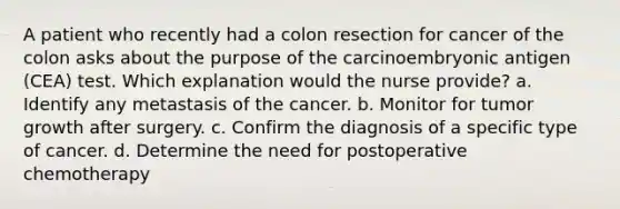 A patient who recently had a colon resection for cancer of the colon asks about the purpose of the carcinoembryonic antigen (CEA) test. Which explanation would the nurse provide? a. Identify any metastasis of the cancer. b. Monitor for tumor growth after surgery. c. Confirm the diagnosis of a specific type of cancer. d. Determine the need for postoperative chemotherapy