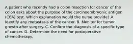 A patient who recently had a colon resection for cancer of the colon asks about the purpose of the carcinoembryonic antigen (CEA) test. Which explanation would the nurse provide? A. Identify any metastasis of the cancer. B. Monitor for tumor growth after surgery. C. Confirm the diagnosis of a specific type of cancer. D. Determine the need for postoperative chemotherapy.