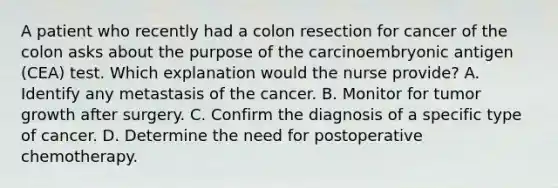 A patient who recently had a colon resection for cancer of the colon asks about the purpose of the carcinoembryonic antigen (CEA) test. Which explanation would the nurse provide? A. Identify any metastasis of the cancer. B. Monitor for tumor growth after surgery. C. Confirm the diagnosis of a specific type of cancer. D. Determine the need for postoperative chemotherapy.