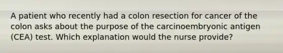 A patient who recently had a colon resection for cancer of the colon asks about the purpose of the carcinoembryonic antigen (CEA) test. Which explanation would the nurse provide?