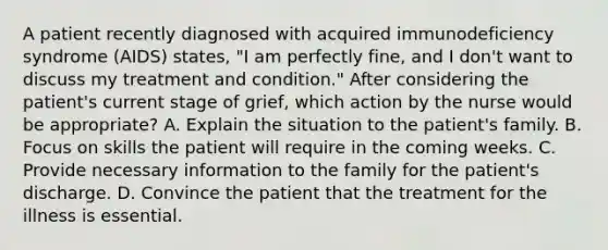 A patient recently diagnosed with acquired immunodeficiency syndrome (AIDS) states, "I am perfectly fine, and I don't want to discuss my treatment and condition." After considering the patient's current stage of grief, which action by the nurse would be appropriate? A. Explain the situation to the patient's family. B. Focus on skills the patient will require in the coming weeks. C. Provide necessary information to the family for the patient's discharge. D. Convince the patient that the treatment for the illness is essential.