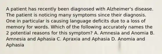 A patient has recently been diagnosed with Alzheimer's disease. The patient is noticing many symptoms since their diagnosis. One in particular is causing language deficits due to a loss of memory for words. Which of the following accurately names the 2 potential reasons for this symptom? A. Amnesia and Anomia B. Amnesia and Aphasia C. Apraxia and Aphasia D. Anomia and Aphasia