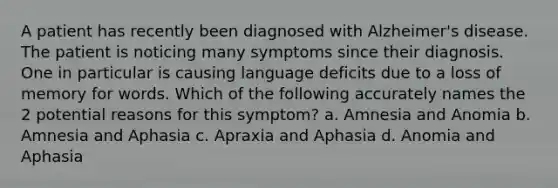 A patient has recently been diagnosed with Alzheimer's disease. The patient is noticing many symptoms since their diagnosis. One in particular is causing language deficits due to a loss of memory for words. Which of the following accurately names the 2 potential reasons for this symptom? a. Amnesia and Anomia b. Amnesia and Aphasia c. Apraxia and Aphasia d. Anomia and Aphasia