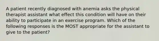 A patient recently diagnosed with anemia asks the physical therapist assistant what effect this condition will have on their ability to participate in an exercise program. Which of the following responses is the MOST appropriate for the assistant to give to the patient?