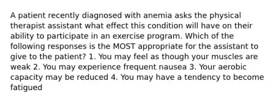 A patient recently diagnosed with anemia asks the physical therapist assistant what effect this condition will have on their ability to participate in an exercise program. Which of the following responses is the MOST appropriate for the assistant to give to the patient? 1. You may feel as though your muscles are weak 2. You may experience frequent nausea 3. Your aerobic capacity may be reduced 4. You may have a tendency to become fatigued