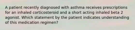 A patient recently diagnosed with asthma receives prescriptions for an inhaled corticosteroid and a short acting inhaled beta 2 agonist. Which statement by the patient indicates understanding of this medication regimen?