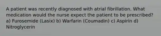 A patient was recently diagnosed with atrial fibrillation. What medication would the nurse expect the patient to be prescribed? a) Furosemide (Lasix) b) Warfarin (Coumadin) c) Aspirin d) Nitroglycerin