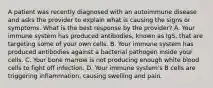 A patient was recently diagnosed with an autoimmune disease and asks the provider to explain what is causing the signs or symptoms. What is the best response by the provider? A. Your immune system has produced antibodies, known as IgS, that are targeting some of your own cells. B. Your immune system has produced antibodies against a bacterial pathogen inside your cells. C. Your bone marrow is not producing enough white blood cells to fight off infection. D. Your immune system's B cells are triggering inflammation, causing swelling and pain.