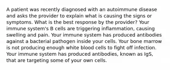 A patient was recently diagnosed with an autoimmune disease and asks the provider to explain what is causing the signs or symptoms. What is the best response by the provider? Your immune system's B cells are triggering inflammation, causing swelling and pain. Your immune system has produced antibodies against a bacterial pathogen inside your cells. Your bone marrow is not producing enough white blood cells to fight off infection. Your immune system has produced antibodies, known as IgS, that are targeting some of your own cells.