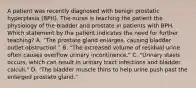 A patient was recently diagnosed with benign prostatic hyperplasia (BPH). The nurse is teaching the patient the physiology of the bladder and prostate in patients with BPH. Which statement by the patient indicates the need for further teaching? A. "The prostate gland enlarges, causing bladder outlet obstruction." B. "The increased volume of residual urine often causes overflow urinary incontinence." C. "Urinary stasis occurs, which can result in urinary tract infections and bladder calculi." D. "The bladder muscle thins to help urine push past the enlarged prostate gland."