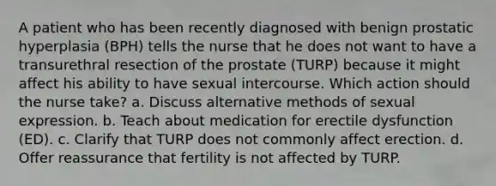 A patient who has been recently diagnosed with benign prostatic hyperplasia (BPH) tells the nurse that he does not want to have a transurethral resection of the prostate (TURP) because it might affect his ability to have sexual intercourse. Which action should the nurse take? a. Discuss alternative methods of sexual expression. b. Teach about medication for erectile dysfunction (ED). c. Clarify that TURP does not commonly affect erection. d. Offer reassurance that fertility is not affected by TURP.