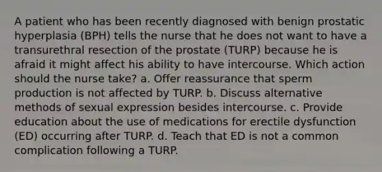 A patient who has been recently diagnosed with benign prostatic hyperplasia (BPH) tells the nurse that he does not want to have a transurethral resection of the prostate (TURP) because he is afraid it might affect his ability to have intercourse. Which action should the nurse take? a. Offer reassurance that sperm production is not affected by TURP. b. Discuss alternative methods of sexual expression besides intercourse. c. Provide education about the use of medications for erectile dysfunction (ED) occurring after TURP. d. Teach that ED is not a common complication following a TURP.