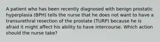 A patient who has been recently diagnosed with benign prostatic hyperplasia (BPH) tells the nurse that he does not want to have a transurethral resection of the prostate (TURP) because he is afraid it might affect his ability to have intercourse. Which action should the nurse take?