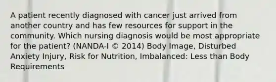 A patient recently diagnosed with cancer just arrived from another country and has few resources for support in the community. Which nursing diagnosis would be most appropriate for the patient? (NANDA-I © 2014) Body Image, Disturbed Anxiety Injury, Risk for Nutrition, Imbalanced: Less than Body Requirements