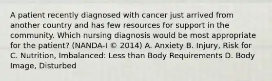 A patient recently diagnosed with cancer just arrived from another country and has few resources for support in the community. Which nursing diagnosis would be most appropriate for the patient? (NANDA-I © 2014) A. Anxiety B. Injury, Risk for C. Nutrition, Imbalanced: Less than Body Requirements D. Body Image, Disturbed