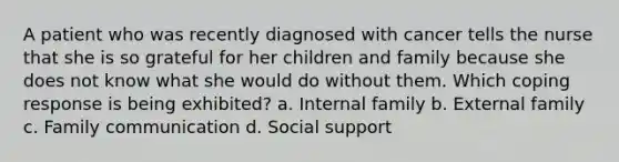 A patient who was recently diagnosed with cancer tells the nurse that she is so grateful for her children and family because she does not know what she would do without them. Which coping response is being exhibited? a. Internal family b. External family c. Family communication d. Social support