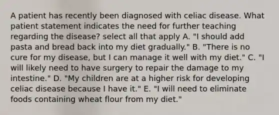 A patient has recently been diagnosed with celiac disease. What patient statement indicates the need for further teaching regarding the disease? select all that apply A. "I should add pasta and bread back into my diet gradually." B. "There is no cure for my disease, but I can manage it well with my diet." C. "I will likely need to have surgery to repair the damage to my intestine." D. "My children are at a higher risk for developing celiac disease because I have it." E. "I will need to eliminate foods containing wheat flour from my diet."